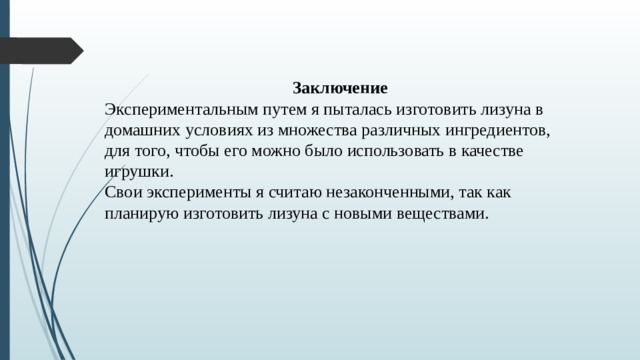 Заключение Экспериментальным путем я пыталась изготовить лизуна в домашних условиях из множества различных ингредиентов, для того, чтобы его можно было использовать в качестве игрушки. Свои эксперименты я считаю незаконченными, так как планирую изготовить лизуна с новыми веществами.   
