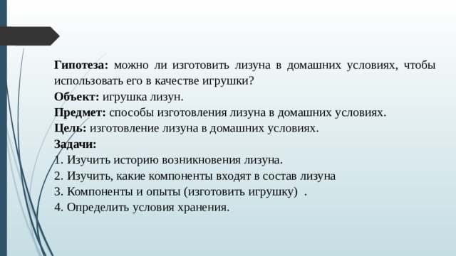 Гипотеза: можно ли изготовить лизуна в домашних условиях, чтобы использовать его в качестве игрушки? Объект: игрушка лизун. Предмет: способы изготовления лизуна в домашних условиях. Цель: изготовление лизуна в домашних условиях. Задачи: Изучить историю возникновения лизуна. Изучить, какие компоненты входят в состав лизуна Компоненты и опыты (изготовить игрушку) . Определить условия хранения.   