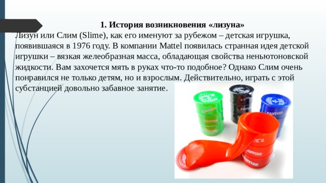 1. История возникновения «лизуна» Лизун или Слим (Slime), как его именуют за рубежом – детская игрушка, появившаяся в 1976 году. В компании Mattel появилась странная идея детской игрушки – вязкая желеобразная масса, обладающая свойства неньютоновской жидкости. Вам захочется мять в руках что-то подобное? Однако Слим очень понравился не только детям, но и взрослым. Действительно, играть с этой субстанцией довольно забавное занятие. 