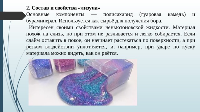 2. Состав и свойства «лизуна» Основные компоненты — полисахарид (гуаровая камедь) и бураминерал. Используется как сырьё для получения бора.  Интересен своими свойствами неньютоновской жидкости. Материал похож на слизь, но при этом не разливается и легко собирается. Если слайм оставить в покое, он начинает растекаться по поверхности, а при резком воздействии уплотняется, и, например, при ударе по куску материала можно видеть, как он рвётся. 