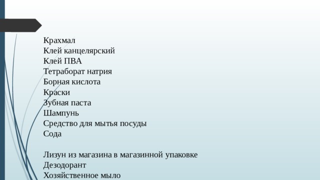 Крахмал Клей канцелярский Клей ПВА Тетраборат натрия Борная кислота Краски Зубная паста Шампунь Средство для мытья посуды Сода Лизун из магазина в магазинной упаковке Дезодорант Хозяйственное мыло Магнитная стружка Соль. 