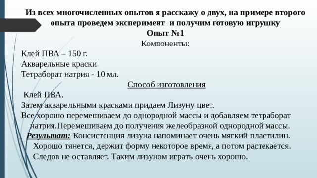 Из всех многочисленных опытов я расскажу о двух, на примере второго опыта проведем эксперимент и получим готовую игрушку Опыт №1 Компоненты: Клей ПВА – 150 г. Акварельные краски Тетраборат натрия - 10 мл.   Способ изготовления   Клей ПВА. Затем акварельными красками придаем Лизуну цвет. Все хорошо перемешиваем до однородной массы и добавляем тетраборат натрия.Перемешиваем до получения желеобразной однородной массы.   Результат: Консистенция лизуна напоминает очень мягкий пластилин. Хорошо тянется, держит форму некоторое время, а потом растекается. Следов не оставляет. Таким лизуном играть очень хорошо. 