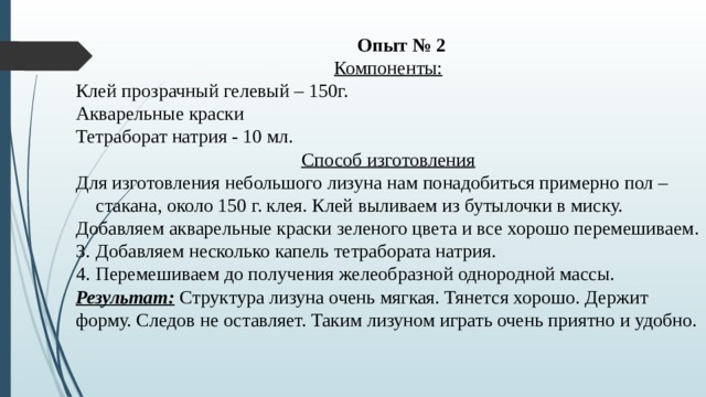 Опыт № 2 Компоненты: Клей прозрачный гелевый – 150г. Акварельные краски Тетраборат натрия - 10 мл. Способ изготовления Для изготовления небольшого лизуна нам понадобиться примерно пол – стакана, около 150 г. клея. Клей выливаем из бутылочки в миску. Добавляем акварельные краски зеленого цвета и все хорошо перемешиваем. Добавляем несколько капель тетрабората натрия. Перемешиваем до получения желеобразной однородной массы. Результат: Структура лизуна очень мягкая. Тянется хорошо. Держит форму. Следов не оставляет. Таким лизуном играть очень приятно и удобно. 