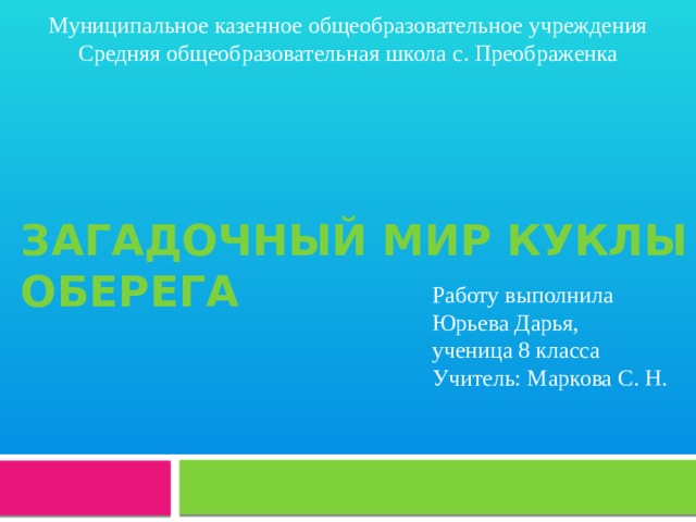 Муниципальное казенное общеобразовательное учреждения Средняя общеобразовательная школа с. Преображенка Загадочный мир куклы оберега Работу выполнила Юрьева Дарья, ученица 8 класса Учитель: Маркова С. Н. 