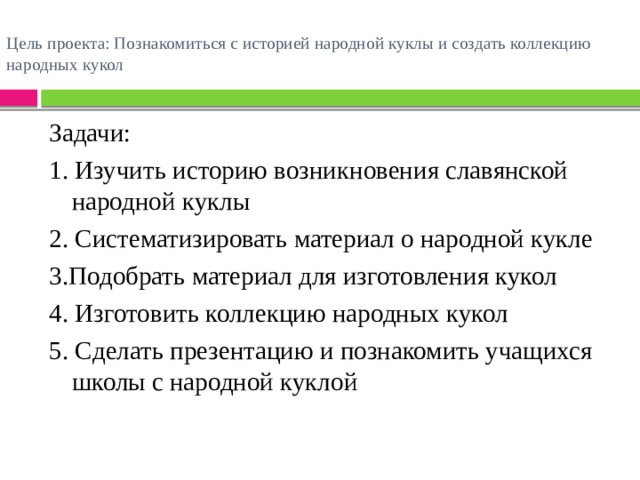 Цель проекта: Познакомиться с историей народной куклы и создать коллекцию народных кукол   Задачи: 1. Изучить историю возникновения славянской народной куклы 2. Систематизировать материал о народной кукле 3.Подобрать материал для изготовления кукол 4. Изготовить коллекцию народных кукол 5. Сделать презентацию и познакомить учащихся школы с народной куклой 