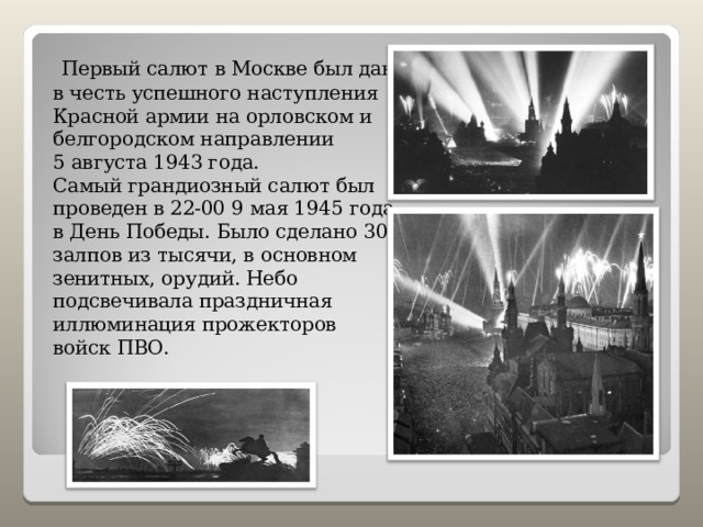  Первый салют в Москве был дан в честь успешного наступления Красной армии на орловском и белгородском направлении 5 августа 1943 года. Самый грандиозный салют был проведен в 22-00 9 мая 1945 года в День Победы. Было сделано 30 залпов из тысячи, в основном зенитных, орудий. Небо подсвечивала праздничная иллюминация прожекторов войск ПВО. 