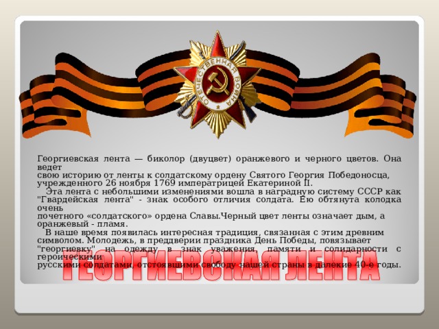 Георгиевская лента — биколор (двуцвет) оранжевого и черного цветов. Она ведет свою историю от ленты к солдатскому ордену Святого Георгия Победоносца, учрежденного 26 ноября 1769 императрицей Екатериной II.  Эта лента с небольшими изменениями вошла в наградную систему СССР как 
