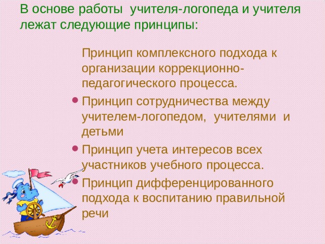 В основе работы учителя-логопеда и учителя лежат следующие принципы:    Принцип комплексного подхода к организации коррекционно-педагогического процесса. Принцип сотрудничества между учителем-логопедом, учителями и детьми Принцип учета интересов всех участников учебного процесса. Принцип дифференцированного подхода к воспитанию правильной речи  