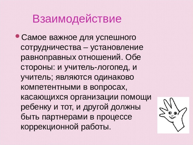 Взаимодействие Самое важное для успешного сотрудничества – установление равноправных отношений. Обе стороны: и учитель-логопед, и учитель; являются одинаково компетентными в вопросах, касающихся организации помощи ребенку и тот, и другой должны быть партнерами в процессе коррекционной работы. 