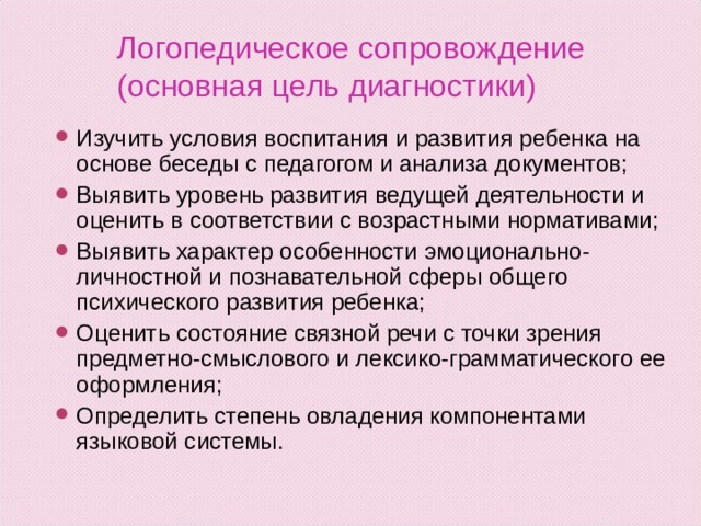 Логопедическое сопровождение  (основная цель диагностики) Изучить условия воспитания и развития ребенка на основе беседы с педагогом и анализа документов; Выявить уровень развития ведущей деятельности и оценить в соответствии с возрастными нормативами; Выявить характер особенности эмоционально-личностной и познавательной сферы общего психического развития ребенка; Оценить состояние связной речи с точки зрения предметно-смыслового и лексико-грамматического ее оформления; Определить степень овладения компонентами языковой системы.  