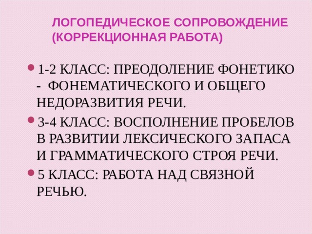 ЛОГОПЕДИЧЕСКОЕ СОПРОВОЖДЕНИЕ (КОРРЕКЦИОННАЯ РАБОТА) 1-2 КЛАСС: ПРЕОДОЛЕНИЕ ФОНЕТИКО - ФОНЕМАТИЧЕСКОГО И ОБЩЕГО НЕДОРАЗВИТИЯ РЕЧИ. 3-4 КЛАСС: ВОСПОЛНЕНИЕ ПРОБЕЛОВ В РАЗВИТИИ ЛЕКСИЧЕСКОГО ЗАПАСА И ГРАММАТИЧЕСКОГО СТРОЯ РЕЧИ. 5 КЛАСС: РАБОТА НАД СВЯЗНОЙ РЕЧЬЮ.  
