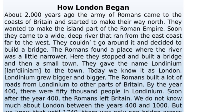  How London Began About 2,000 years ago the army of Romans came to the coasts of Britain and started to make their way north. They wanted to make the island part of the Roman Empire. Soon they came to a wide, deep river that ran from the east coast far to the west. They couldn’ t go around it and decided to build a bridge. The Romans found a place where the river was a little narrower. Here they stopped and built a bridge and then a small town. They gave the name Londinium [lan'diiniam] to the town. Today we know it as London. Londinium grew bigger and bigger. The Romans built a lot of roads from Londinium to other parts of Britain. By the year 400, there were fifty thousand people in Londinium. Soon after the year 400, the Romans left Britain. We do not know much about London between the years 400 and 1000. But we know that until 1749, there was only one bridge across the River Thames. Its name was London Bridge. The bridge looked very strange then. There were houses and shops on the bridge. 