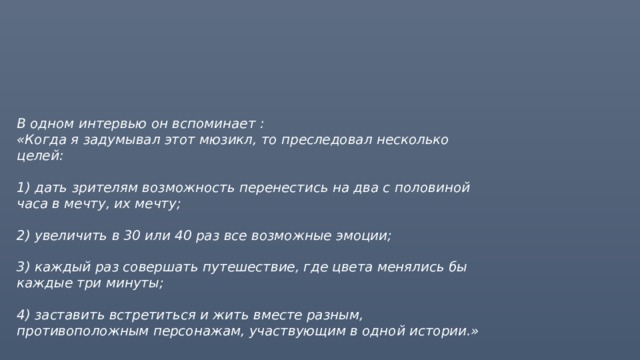 В одном интервью он вспоминает :  «Когда я задумывал этот мюзикл, то преследовал несколько целей:   1) дать зрителям возможность перенестись на два с половиной часа в мечту, их мечту;   2) увеличить в 30 или 40 раз все возможные эмоции;   3) каждый раз совершать путешествие, где цвета менялись бы каждые три минуты;   4) заставить встретиться и жить вместе разным, противоположным персонажам, участвующим в одной истории.»    