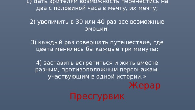 «Когда я задумывал этот мюзикл, то преследовал несколько целей:   1) дать зрителям возможность перенестись на два с половиной часа в мечту, их мечту;   2) увеличить в 30 или 40 раз все возможные эмоции;   3) каждый раз совершать путешествие, где цвета менялись бы каждые три минуты;   4) заставить встретиться и жить вместе разным, противоположным персонажам, участвующим в одной истории.»   Жерар Пресгурвик 