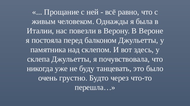«... Прощание с ней - всё равно, что с живым человеком. Однажды я была в Италии, нас повезли в Верону. В Вероне я постояла перед балконом Джульетты, у памятника над склепом. И вот здесь, у склепа Джульетты, я почувствовала, что никогда уже не буду танцевать, это было очень грустно. Будто через что-то перешла…» 