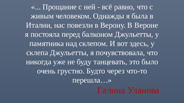 «... Прощание с ней - всё равно, что с живым человеком. Однажды я была в Италии, нас повезли в Верону. В Вероне я постояла перед балконом Джульетты, у памятника над склепом. И вот здесь, у склепа Джульетты, я почувствовала, что никогда уже не буду танцевать, это было очень грустно. Будто через что-то перешла…»   Галина Уланова 