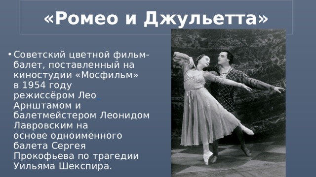 «Ромео и Джульетта» Советский цветной фильм-балет, поставленный на киностудии «Мосфильм» в 1954 году режиссёром Лео  Арнштамом и балетмейстером Леонидом Лавровским на основе одноименного балета Сергея Прокофьева по трагедии Уильяма Шекспира. 