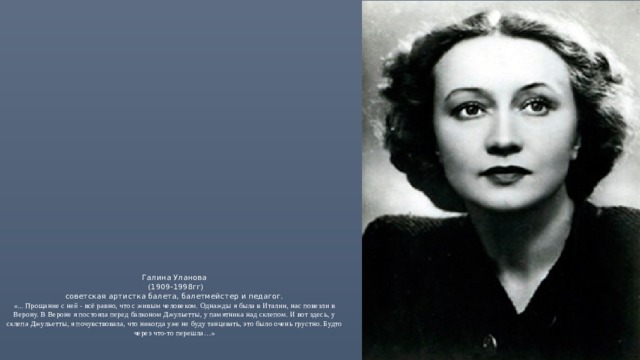 Галина Уланова  (1909-1998гг)  советская артистка балета, балетмейстер и педагог.  «... Прощание с ней - всё равно, что с живым человеком. Однажды я была в Италии, нас повезли в Верону. В Вероне я постояла перед балконом Джульетты, у памятника над склепом. И вот здесь, у склепа Джульетты, я почувствовала, что никогда уже не буду танцевать, это было очень грустно. Будто через что-то перешла…»  