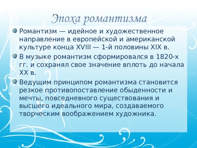 Романтизм — идейное и художественное направление в европейской и американской культуре конца XVIII — 1-й половины XIX в. В музыке романтизм сформировался в 1820-х гг. и сохранял свое значение вплоть до начала XX в. Ведущим принципом романтизма становится резкое противопоставление обыденности и мечты, повседневного существования и высшего идеального мира, создаваемого творческим воображением художника.  