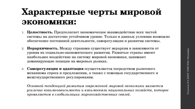 Польских И.А МАОУ СОШ №49 г.Владимир Характерные черты мировой экономики: Целостность. Предполагает экономическое взаимодействие всех частей системы на достаточно устойчивом уровне. Только в данных условиях возможно обеспечение постоянной деятельности, саморегуляции и развития системы. Иерархичность. Между странами существует иерархия в зависимости от уровня их социально-экономического развития. Развитые страны имеют наибольшее воздействие на систему мировой экономики, занимают доминирующие позиции на мировых рынках. Саморегуляция и адаптация осуществляется посредством рыночного механизма спроса и предложения, а также с помощью государственного и межгосударственного регулирования.    Основной тенденцией развития современной мировой экономики является усиление взаимозависимости и взаимосвязи национальных хозяйств, которое проявляется в глобализации мирохозяйственных связей.   