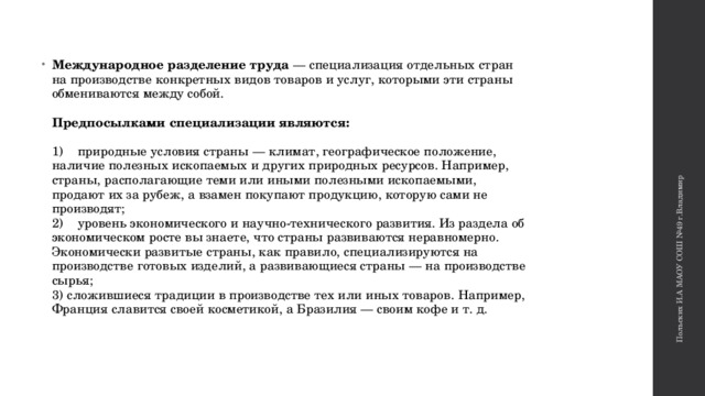 Польских И.А МАОУ СОШ №49 г.Владимир Международное разделение труда — специализация отдельных стран на производстве конкретных видов товаров и услуг, которыми эти страны обмениваются между собой.    Предпосылками специализации являются:    1)    природные условия страны — климат, географическое положение, наличие полезных ископаемых и других природных ресурсов. Например, страны, располагающие теми или иными полезными ископаемыми, продают их за рубеж, а взамен покупают продукцию, которую сами не производят;   2)    уровень экономического и научно-технического развития. Из раздела об экономическом росте вы знаете, что страны развиваются неравномерно. Экономически развитые страны, как правило, специализируются на производстве готовых изделий, а развивающиеся страны — на производстве сырья;   3) сложившиеся традиции в производстве тех или иных товаров. Например, Франция славится своей косметикой, а Бразилия — своим кофе и т. д.    
