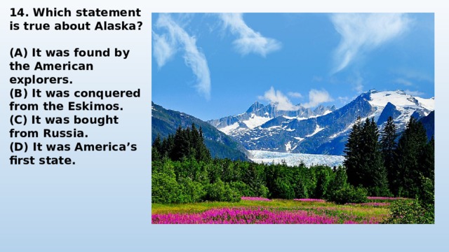 14. Which statement is true about Alaska?  (A) It was found by the American explorers. (B) It was conquered from the Eskimos. (C) It was bought from Russia. (D) It was America’s first state. 