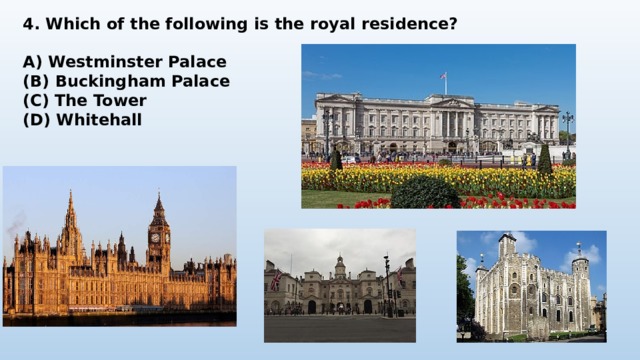 4. Which of the following is the royal residence?  A) Westminster Palace (B) Buckingham Palace (C) The Tower (D) Whitehall 
