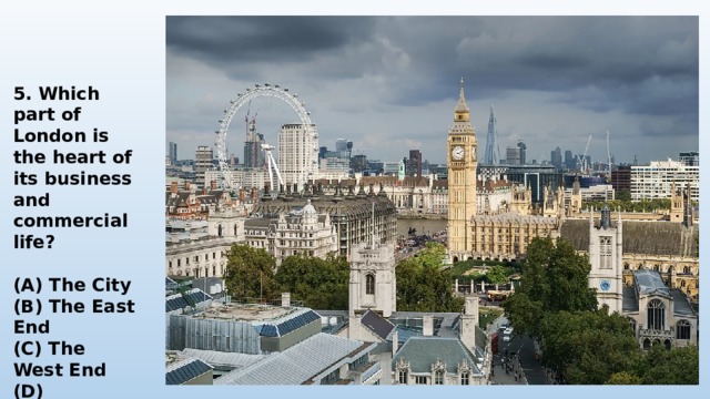    5. Which part of London is the heart of its business and commercial life?  (A) The City (B) The East End (C) The West End (D) Westminster 
