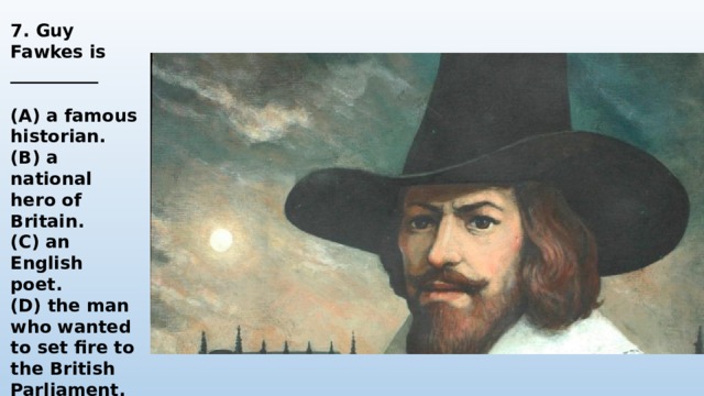 7. Guy Fawkes is __________  (A) a famous historian. (B) a national hero of Britain. (C) an English poet. (D) the man who wanted to set fire to the British Parliament. 