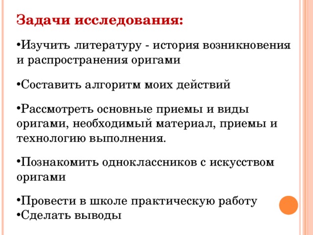 Задачи исследования: Изучить литературу - история возникновения и распространения оригами Составить алгоритм моих действий  Рассмотреть основные приемы и виды оригами, необходимый материал, приемы и технологию выполнения.  Познакомить одноклассников с искусством оригами  Провести в школе практическую работу Сделать выводы 