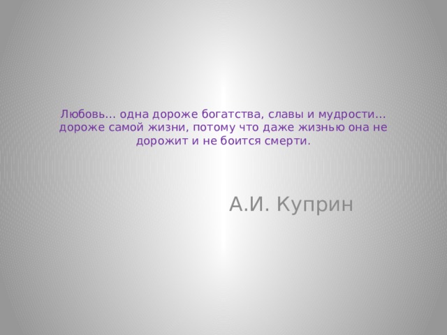 Любовь… одна дороже богатства, славы и мудрости… дороже самой жизни, потому что даже жизнью она не дорожит и не боится смерти.     А.И. Куприн 