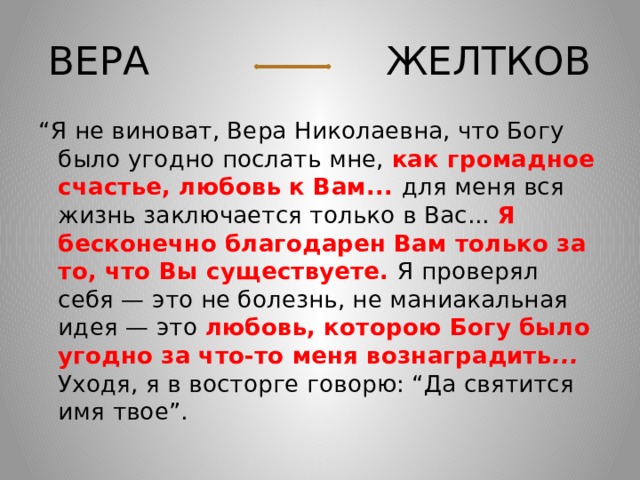 ВЕРА ЖЕЛТКОВ “ Я не виноват, Вера Николаевна, что Богу было угодно послать мне, как громадное счастье, любовь к Вам... для меня вся жизнь заключается только в Вас... Я бесконечно благодарен Вам только за то, что Вы существуете. Я проверял себя — это не болезнь, не маниакальная идея — это любовь, которою Богу было угодно за что-то меня вознаградить ... Уходя, я в восторге говорю: “Да святится имя твое”. 