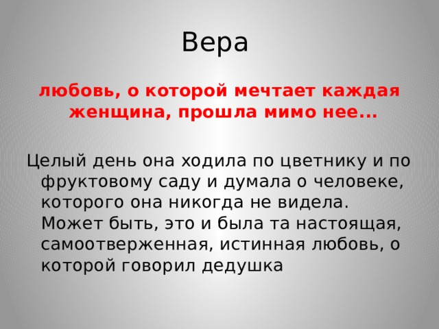 Вера любовь, о которой мечтает каждая женщина, прошла мимо нее... Целый день она ходила по цветнику и по фруктовому саду и думала о человеке, которого она никогда не видела. Может быть, это и была та настоящая, самоотверженная, истинная любовь, о которой говорил дедушка 