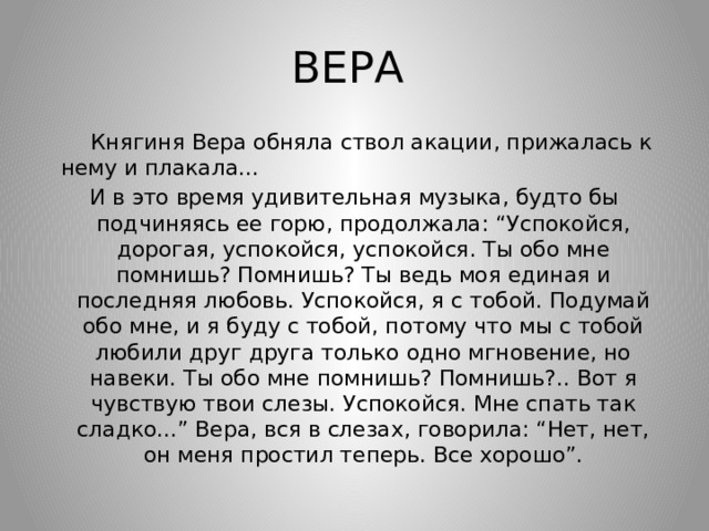 ВЕРА  Княгиня Вера обняла ствол акации, прижалась к нему и плакала... И в это время удивительная музыка, будто бы подчиняясь ее горю, продолжала: “Успокойся, дорогая, успокойся, успокойся. Ты обо мне помнишь? Помнишь? Ты ведь моя единая и последняя любовь. Успокойся, я с тобой. Подумай обо мне, и я буду с тобой, потому что мы с тобой любили друг друга только одно мгновение, но навеки. Ты обо мне помнишь? Помнишь?.. Вот я чувствую твои слезы. Успокойся. Мне спать так сладко...” Вера, вся в слезах, говорила: “Нет, нет, он меня простил теперь. Все хорошо”. 
