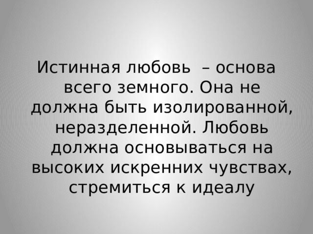 Истинная любовь – основа всего земного. Она не должна быть изолированной, неразделенной. Любовь должна основываться на высоких искренних чувствах, стремиться к идеалу 