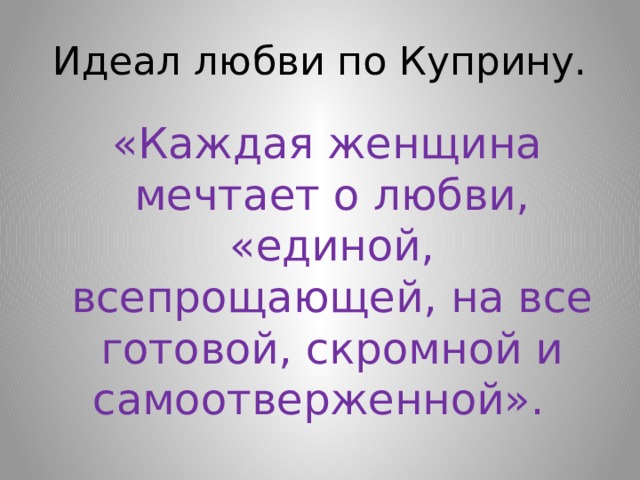 Идеал любви по Куприну.  «Каждая женщина мечтает о любви, «единой, всепрощающей, на все готовой, скромной и самоотверженной». 