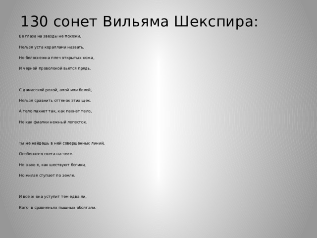 130 сонет Вильяма Шекспира:   Ее глаза на звезды не похожи, Нельзя уста кораллами назвать, Не белоснежна плеч открытых кожа, И черной проволокой вьется прядь. С дамасской розой, алой или белой, Нельзя сравнить оттенок этих щек. А тело пахнет так, как пахнет тело, Не как фиалки нежный лепесток. Ты не найдешь в ней совершенных линий, Особенного света на челе. Не знаю я, как шествуют богини, Но милая ступает по земле. И все ж она уступит тем едва ли, Кого в сравненьях пышных оболгали. 