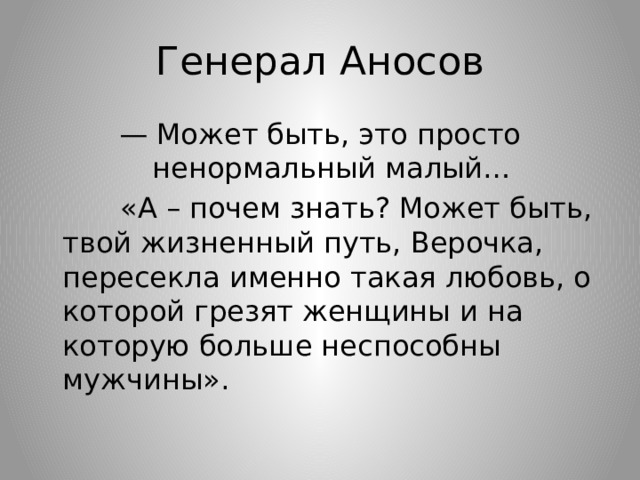 Генерал Аносов — Может быть, это просто ненормальный малый…  «А – почем знать? Может быть, твой жизненный путь, Верочка, пересекла именно такая любовь, о которой грезят женщины и на которую больше неспособны мужчины». 