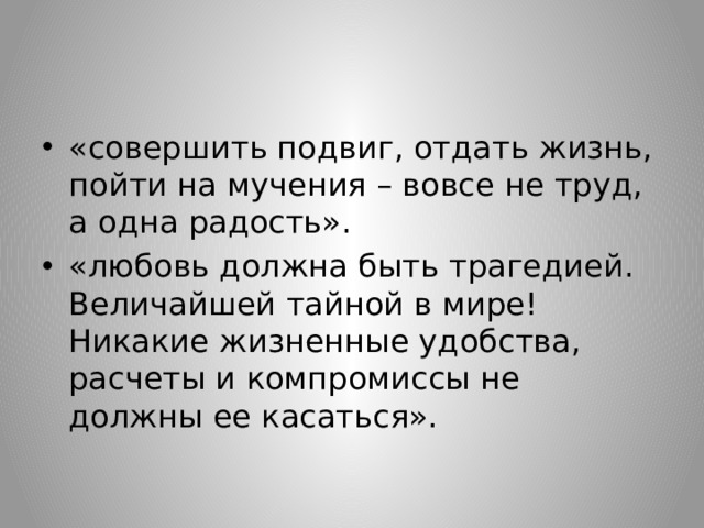 «совершить подвиг, отдать жизнь, пойти на мучения – вовсе не труд, а одна радость». «любовь должна быть трагедией. Величайшей тайной в мире! Никакие жизненные удобства, расчеты и компромиссы не должны ее касаться». 