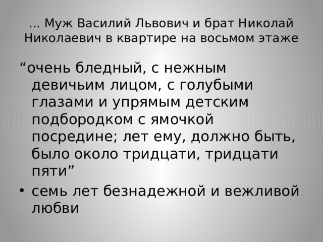 ... Муж Василий Львович и брат Николай Николаевич в квартире на восьмом этаже “ очень бледный, с нежным девичьим лицом, с голубыми глазами и упрямым детским подбородком с ямочкой посредине; лет ему, должно быть, было около тридцати, тридцати пяти” семь лет безнадежной и вежливой любви 