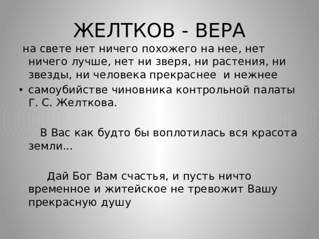 ЖЕЛТКОВ - ВЕРА  на свете нет ничего похожего на нее, нет ничего лучше, нет ни зверя, ни растения, ни звезды, ни человека прекраснее и нежнее самоубийстве чиновника контрольной палаты Г. С. Желткова.  В Вас как будто бы воплотилась вся красота земли...  Дай Бог Вам счастья, и пусть ничто временное и житейское не тревожит Вашу прекрасную душу 