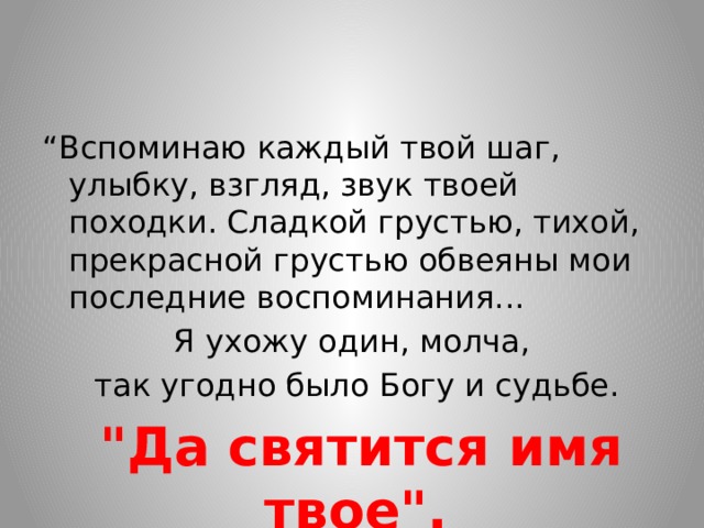 “ Вспоминаю каждый твой шаг, улыбку, взгляд, звук твоей походки. Сладкой грустью, тихой, прекрасной грустью обвеяны мои последние воспоминания... Я ухожу один, молча,  так угодно было Богу и судьбе.  