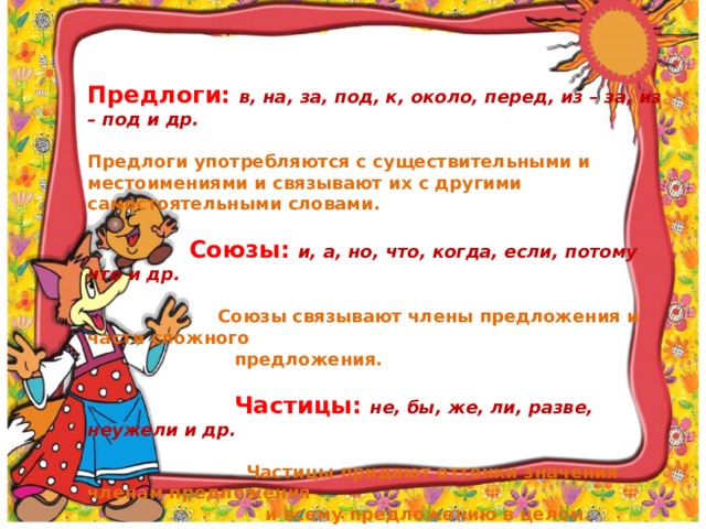 Предлоги: в, на, за, под, к, около, перед, из – за, из – под и др. Предлоги употребляются с существительными и местоимениями и связывают их с другими самостоятельными словами.  Союзы: и, а, но, что, когда, если, потому что и др.   Союзы связывают члены предложения и части сложного  предложения.  Частицы: не, бы, же, ли, разве, неужели и др.  Частицы придают оттенки значения членам предложения  и всему предложению в целом.  
