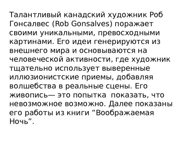 Талантливый канадский художник Роб Гонсалвес (Rob Gonsalves) поражает своими уникальными, превосходными картинами. Его идеи генерируются из внешнего мира и основываются на человеческой активности, где художник тщательно использует выверенные иллюзионистские приемы, добавляя волшебства в реальные сцены. Его живопись— это попытка показать, что невозможное возможно. Далее показаны его работы из книги “Воображаемая Ночь”. 
