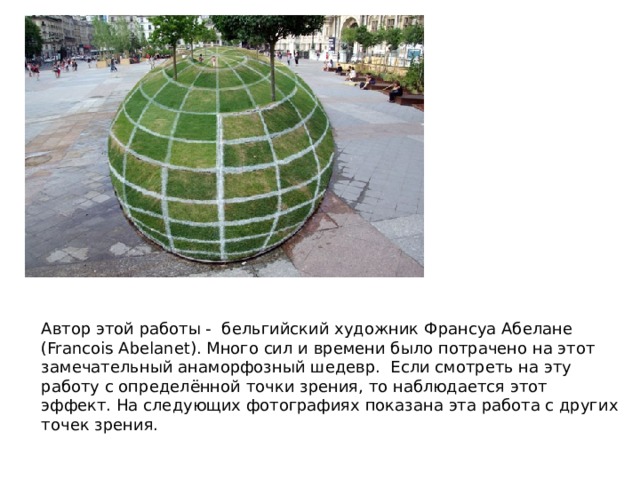 Автор этой работы - бельгийский художник Франсуа Абелане (Francois Abelanet). Много сил и времени было потрачено на этот замечательный анаморфозный шедевр. Если смотреть на эту работу с определённой точки зрения, то наблюдается этот эффект. На следующих фотографиях показана эта работа с других точек зрения. 