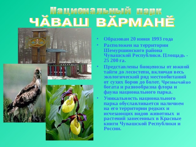 Образован 20 июня 1993 года Расположен на территории Шемуршинcкого района Чувашской Республики. Площадь - 25 200 га. Представлены биоценозы от южной тайги до лесостепи, включая весь экологический ряд местообитаний от сухих боров до болот. Чрезвычайно богата и разнообразна флора и фауна национального парка. Уникальность национального парка обуславливается наличием на его территории редких и исчезающих видов животных и растений занесенных в Красные книги Чувашской Республики и России. 
