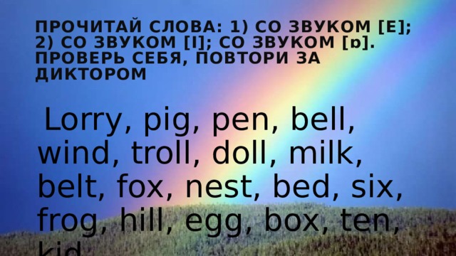 Прочитай слова: 1) со звуком [е]; 2) cо звуком [i]; cо звуком [ɒ]. Проверь себя, повтори за диктором Lorry, pig, pen, bell, wind, troll, doll, milk, belt, fox, nest, bed, six, frog, hill, egg, box, ten, kid 