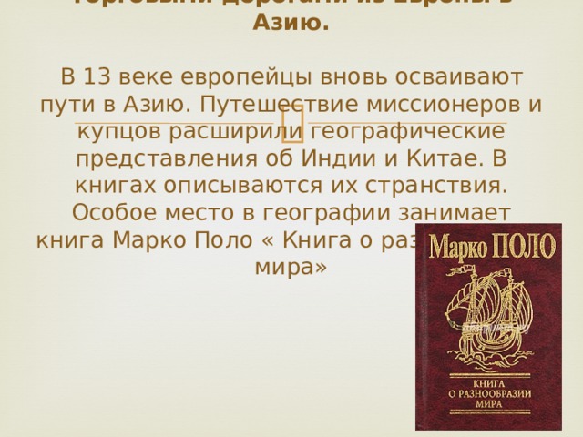 Торговыми дорогами из Европы в Азию.   В 13 веке европейцы вновь осваивают пути в Азию. Путешествие миссионеров и купцов расширили географические представления об Индии и Китае. В книгах описываются их странствия. Особое место в географии занимает книга Марко Поло « Книга о разнообразии мира» 