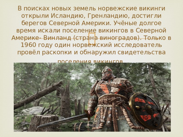 В поисках новых земель норвежские викинги открыли Исландию, Гренландию, достигли берегов Северной Америки. Учёные долгое время искали поселение викингов в Северной Америке- Винланд (страна виноградов). Только в 1960 году один норвежский исследователь провёл раскопки и обнаружил свидетельства поселения викингов . 