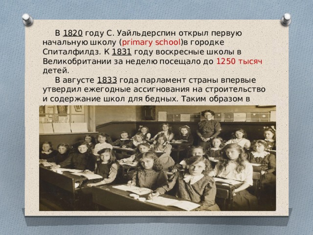  В 1820 году С. Уайльдерспин открыл первую начальную школу ( primary school )в городке Спиталфилдз. К 1831 году воскресные школы в Великобритании за неделю посещало до 1250 тысяч детей.  В августе 1833 года парламент страны впервые утвердил ежегодные ассигнования на строительство и содержание школ для бедных. Таким образом в Англии и Уэльсе государство впервые стало непосредственно поддерживать систему народного образования. 
